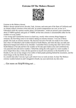 Extreme Of The Mohave Dessert
Extreme in the Mohave dessert
Mohave dessert spread across Nevada, Utah, Arizona, and some part of the State of California and
its climate reflects extremes of hot and cold. At winters temperatures are cool, as low as 8
Fahrenheit while the summer reaches about 120 Fahrenheit , winds are present years round blow
about 25 MPH regularly and gusts of 75MPH. all the time extreme is unsustainable either for the
weather or in any matter.
I was wrong and I learned the lesson in a hard way, mostly when extreme things happen to
someone, the first thing come to our mind is taking an extreme measure. I was one of those
people who took an extreme measure. My decision moved to Nevada was made in two weeks
time when 16 Fahrenheit cold weather kicked in South Dakota, and when the days are dark and
depression hanged and rolled on my shoulder. I remember those exciting days that I drove from
South Dakota to Nevada and how the weather in Nevada open its(his) arms and comforted me;
very peaceful and calm down weather, I felted like eating the cold yogurt in a warm weather. I
never forget those days, I truly ask the question to myself, how priceless is the beautiful air we
breathe in, the sun set sky images of an ombre of dark purple painting behind the mountains, and the
moon hangs on the sky before the sun set.
In a month time after I moved, I got a job which I love to work out door. In June The Mohave
extreme weather kicked on and I straggled to breath, my eyes narrowed, my skin color
... Get more on HelpWriting.net ...
 
