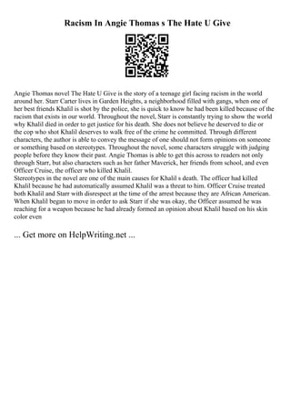 Racism In Angie Thomas s The Hate U Give
Angie Thomas novel The Hate U Give is the story of a teenage girl facing racism in the world
around her. Starr Carter lives in Garden Heights, a neighborhood filled with gangs, when one of
her best friends Khalil is shot by the police, she is quick to know he had been killed because of the
racism that exists in our world. Throughout the novel, Starr is constantly trying to show the world
why Khalil died in order to get justice for his death. She does not believe he deserved to die or
the cop who shot Khalil deserves to walk free of the crime he committed. Through different
characters, the author is able to convey the message of one should not form opinions on someone
or something based on stereotypes. Throughout the novel, some characters struggle with judging
people before they know their past. Angie Thomas is able to get this across to readers not only
through Starr, but also characters such as her father Maverick, her friends from school, and even
Officer Cruise, the officer who killed Khalil.
Stereotypes in the novel are one of the main causes for Khalil s death. The officer had killed
Khalil because he had automatically assumed Khalil was a threat to him. Officer Cruise treated
both Khalil and Starr with disrespect at the time of the arrest because they are African American.
When Khalil began to move in order to ask Starr if she was okay, the Officer assumed he was
reaching for a weapon because he had already formed an opinion about Khalil based on his skin
color even
... Get more on HelpWriting.net ...
 