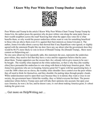 I Know Why Poor White Donto Trump Dunbar Analysis
Poor Whites and Trump In the article I Know Why Poor Whites Chant Trump Trump Trump by
Jonna Ivin, the author poses the question why do poor whites vote along the same party lines as
their wealth neighbors across the road? Knowing that what the upper class votes for is what
benefits them, so why would the poorer underclass whites want to vote for something beneficial
to those who are above them even if it s against their best interests as Jonna Ivin puts it. The
author, Jonna Ivin talks about a survey that showed that if any Republican voter agreed, or slightly
agreed with the statement People like me don t have any say about what the government does they
would be 86.5% more likely to vote in favor of Donald Trump. He [Donald Trump]... Show more
content on Helpwriting.net ...
No one cares about me Ivin repeatedly adds, this statement she uses, represents the underclass
poor whites, they need to feel that they have a voice and his supporters believe that he cares
about them. Trump supporters use the excuse that s he s already rich to give reason to he can t
be bought . The wealthy elites depend on the white underclass, so that is why they [the wealthy
elites] have persuaded the underclass to vote along with them to help keep America great . Here
Jonna Ivin questions who are we keeping America great for? I agree with her questioning here, it
s not the 1600 s there are no slaves, the wealthy elites shouldn t have control over the poor whites
they all need to think for themselves, and they shouldn t be putting ideas through people s heads.
White underclassmen need to open their eyes because they re in denial, they want a voice in our
society, the government hasn t failed the wealthy, they ve failed everyone but them. The poorer
underclass whites believe Trump cares and will take their opinions into account, but open your
eyes America, he won t, he lies, and he doesn t care, it s not about making America great, it s about
making the great even
... Get more on HelpWriting.net ...
 