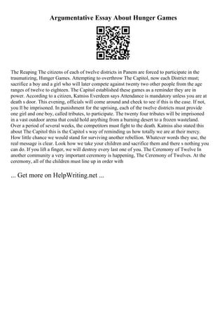 Argumentative Essay About Hunger Games
The Reaping The citizens of each of twelve districts in Panem are forced to participate in the
traumatizing, Hunger Games. Attempting to overthrow The Capitol, now each District must;
sacrifice a boy and a girl who will later compete against twenty two other people from the age
ranges of twelve to eighteen. The Capitol established these games as a reminder they are in
power. According to a citizen, Katniss Everdeen says Attendance is mandatory unless you are at
death s door. This evening, officials will come around and check to see if this is the case. If not,
you ll be imprisoned. In punishment for the uprising, each of the twelve districts must provide
one girl and one boy, called tributes, to participate. The twenty four tributes will be imprisoned
in a vast outdoor arena that could hold anything from a burning desert to a frozen wasteland.
Over a period of several weeks, the competitors must fight to the death. Katniss also stated this
about The Capitol this is the Capitol s way of reminding us how totally we are at their mercy.
How little chance we would stand for surviving another rebellion. Whatever words they use, the
real message is clear. Look how we take your children and sacrifice them and there s nothing you
can do. If you lift a finger, we will destroy every last one of you. The Ceremony of Twelve In
another community a very important ceremony is happening, The Ceremony of Twelves. At the
ceremony, all of the children must line up in order with
... Get more on HelpWriting.net ...
 