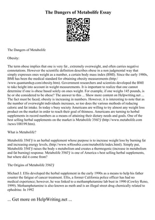 The Dangers of Metabolife Essay
The Dangers of Metabolife
Obesity:
The term obese implies that one is very fat , extremely overweight, and often carries negative
connotations. However the scientific definition describes obese in a non judgmental way that
simply expresses ones weight as a number, a certain body mass index (BMI). Since the early 1980s,
BMI has been the medical standard for obtaining obesity measurements (http:/
/www.quantumhcp.com/obesity.htm). Government researchers and scientists developed the BMI
to take height into account in weight measurements. It is important to realize that one cannot
determine if one is obese based solely on ones weight. For example, if one weighs 145 pounds, is
he or she considered to be obese? The answer to this ... Show more content on Helpwriting.net ...
The fact must be faced; obesity is increasing in numbers. However, it is interesting to note that as
the number of overweight individuals increases, so too does the various methods of reducing
caloric and fat intake. In today s busy society Americans are willing to try almost any weight loss
product on the market in order to reach their goal of thinness. Americans are turning to herbal
supplements in record numbers as a means of attaining their dietary needs and goals. One of the
best selling herbal supplements on the market is Metabolife 356Гў (http://www.metabolife.com
/news/100199.htm).
What is Metabolife?
Metabolife 356Гў is an herbal supplement whose purpose is to increase weight loss by burning fat
and increasing energy levels, (http://www.w8lossbiz.com/metabolife/index.html). Simply put,
Metabolife 356Гў raises the body s metabolism and creates a thermogenic (increase in metabolism
and fat burning) response. Metabolife 356Гў is one of America s best selling herbal supplements,
but where did it come from?
The Origins of Metabolife 356Гў
Michael J. Ellis developed the herbal supplement in the early 1990s as a means to help his father
counter the fatigue of cancer treatment. Ellis, a former California police officer has had no
medical experience; however, he was linked to a methamphetamine lab bust in 1990 (Cowley Reno,
1999). Methamphetamine is also known as meth and is an illegal street drug chemically related to
ephedrine. In 1992
... Get more on HelpWriting.net ...
 