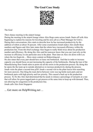 The Goal Case Study
The Goal
Their chance meeting in the airport lounge
During the meeting in the airport lounge where Alex Rogo came across Jonah. Starts off with Alex
beginning to explain his reasons for traveling and his new job as a Plant Manager for UniCo.
During their conversations Alex starts to describe how he has increased productivity by the
addition of robots at about 36 percent. After some examination Jonah makes Alex doubt these
numbers and figures and Alex later states that the robots have increased efficiency within the
production line. From this brief exchange Alex began to really think twice about his production
number and efficiency. By doing this Alex and his teamnow know that you can t just rely on the
increase in efficiency in one particular area in the plant. Then later on Alex sits down with Lou
where the two begin do ... Show more content on Helpwriting.net ...
He also states that every part should have at lease one bottleneck. And that in order to increase
capacity you should focus on just increasing the capacity of the bottlenecks. During the tour of the
Manufacturing floor Jonah starts to point out all the errors in the production process. By doing this
he opens the the team up to outside alternatives to increase productivity during the process.
Jonah visits the plant a second time p201 Jonah s second visit to the plant leaves him searching
for more answers. One thing the team did in between visits was tag bottle neck parts and not
bottleneck parts with high priority and low priority. This caused a back up in the production
process. To fix this Alex had determined that he needs to release a percentage of red parts at a rate
that will allow for green tagged parts to get process at the same time to keep up with demand. Thus,
not allowing for congestion in the production line.
Jonah calls Alex from Singapore
... Get more on HelpWriting.net ...
 