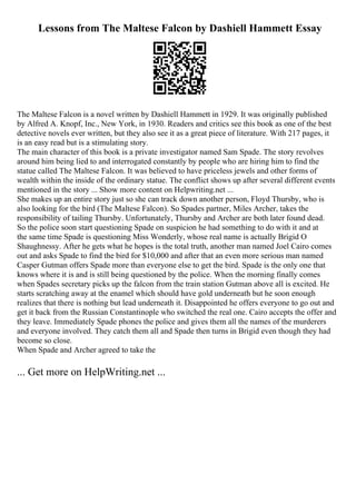 Lessons from The Maltese Falcon by Dashiell Hammett Essay
The Maltese Falcon is a novel written by Dashiell Hammett in 1929. It was originally published
by Alfred A. Knopf, Inc., New York, in 1930. Readers and critics see this book as one of the best
detective novels ever written, but they also see it as a great piece of literature. With 217 pages, it
is an easy read but is a stimulating story.
The main character of this book is a private investigator named Sam Spade. The story revolves
around him being lied to and interrogated constantly by people who are hiring him to find the
statue called The Maltese Falcon. It was believed to have priceless jewels and other forms of
wealth within the inside of the ordinary statue. The conflict shows up after several different events
mentioned in the story ... Show more content on Helpwriting.net ...
She makes up an entire story just so she can track down another person, Floyd Thursby, who is
also looking for the bird (The Maltese Falcon). So Spades partner, Miles Archer, takes the
responsibility of tailing Thursby. Unfortunately, Thursby and Archer are both later found dead.
So the police soon start questioning Spade on suspicion he had something to do with it and at
the same time Spade is questioning Miss Wonderly, whose real name is actually Brigid O
Shaughnessy. After he gets what he hopes is the total truth, another man named Joel Cairo comes
out and asks Spade to find the bird for $10,000 and after that an even more serious man named
Casper Gutman offers Spade more than everyone else to get the bird. Spade is the only one that
knows where it is and is still being questioned by the police. When the morning finally comes
when Spades secretary picks up the falcon from the train station Gutman above all is excited. He
starts scratching away at the enamel which should have gold underneath but he soon enough
realizes that there is nothing but lead underneath it. Disappointed he offers everyone to go out and
get it back from the Russian Constantinople who switched the real one. Cairo accepts the offer and
they leave. Immediately Spade phones the police and gives them all the names of the murderers
and everyone involved. They catch them all and Spade then turns in Brigid even though they had
become so close.
When Spade and Archer agreed to take the
... Get more on HelpWriting.net ...
 
