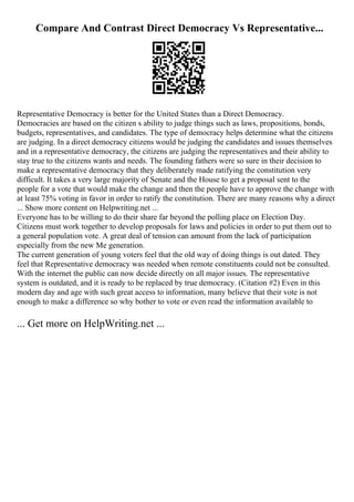 Compare And Contrast Direct Democracy Vs Representative...
Representative Democracy is better for the United States than a Direct Democracy.
Democracies are based on the citizen s ability to judge things such as laws, propositions, bonds,
budgets, representatives, and candidates. The type of democracy helps determine what the citizens
are judging. In a direct democracy citizens would be judging the candidates and issues themselves
and in a representative democracy, the citizens are judging the representatives and their ability to
stay true to the citizens wants and needs. The founding fathers were so sure in their decision to
make a representative democracy that they deliberately made ratifying the constitution very
difficult. It takes a very large majority of Senate and the House to get a proposal sent to the
people for a vote that would make the change and then the people have to approve the change with
at least 75% voting in favor in order to ratify the constitution. There are many reasons why a direct
... Show more content on Helpwriting.net ...
Everyone has to be willing to do their share far beyond the polling place on Election Day.
Citizens must work together to develop proposals for laws and policies in order to put them out to
a general population vote. A great deal of tension can amount from the lack of participation
especially from the new Me generation.
The current generation of young voters feel that the old way of doing things is out dated. They
feel that Representative democracy was needed when remote constituents could not be consulted.
With the internet the public can now decide directly on all major issues. The representative
system is outdated, and it is ready to be replaced by true democracy. (Citation #2) Even in this
modern day and age with such great access to information, many believe that their vote is not
enough to make a difference so why bother to vote or even read the information available to
... Get more on HelpWriting.net ...
 