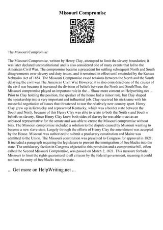 Missouri Compromise
The Missouri Compromise
The Missouri Compromise, written by Henry Clay, attempted to limit the slavery boundaries; it
was later declared unconstitutional and is also considered one of many events that led to the
American Civil War. The compromise became a precedent for settling subsequent North and South
disagreements over slavery and duty issues, and it remained in effect until rescinded by the Kansas
Nebraska Act of 1854. The Missouri Compromise eased tensions between the North and the South
delaying the civil war The American Civil War. However, it is also considered one of the causes of
the civil war because it increased the division of beliefs between the North and SouthThus, the
Missouri compromise played an important role in the ... Show more content on Helpwriting.net ...
Prior to Clay holding the position, the speaker of the house had a minor role, but Clay shaped
the speakership into a very important and influential job. Clay received his nickname with his
masterful negotiation of issues that threatened to tear the relatively new country apart. Henry
Clay grew up in Kentucky and represented Kentucky, which was a border state between the
South and North, because of this Henry Clay was able to relate to both the North s and South s
beliefs on slavery. Since Henry Clay knew both sides of slavery he was able to act as an
unbiased representative for the senate and was able to create the Missouri compromise without
bias. The Missouri compromise included a solution to the dispute caused by Missouri wanting to
become a new slave state. Largely through the efforts of Henry Clay the amendment was accepted
by the House. Missouri was authorized to submit a proslavery constitution and Maine was
admitted to the Union. The Missouri constitution was presented to Congress for approval in 1821.
It included a paragraph requiring the legislature to prevent the immigration of free blacks into the
state. The antislavery faction in Congress objected to this provision and a compromise bill, often
called the Second Missouri Compromise, was passed on March 2, 1821. This measure forbade
Missouri to limit the rights guaranteed to all citizens by the federal government, meaning it could
not ban the entry of free blacks into the state.
... Get more on HelpWriting.net ...
 