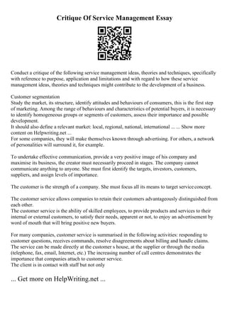 Critique Of Service Management Essay
Conduct a critique of the following service management ideas, theories and techniques, specifically
with reference to purpose, application and limitations and with regard to how these service
management ideas, theories and techniques might contribute to the development of a business.
Customer segmentation
Study the market, its structure, identify attitudes and behaviours of consumers, this is the first step
of marketing. Among the range of behaviours and characteristics of potential buyers, it is necessary
to identify homogeneous groups or segments of customers, assess their importance and possible
development.
It should also define a relevant market: local, regional, national, international ... ... Show more
content on Helpwriting.net ...
For some companies, they will make themselves known through advertising. For others, a network
of personalities will surround it, for example.
To undertake effective communication, provide a very positive image of his company and
maximise its business, the creator must necessarily proceed in stages. The company cannot
communicate anything to anyone. She must first identify the targets, investors, customers,
suppliers, and assign levels of importance.
The customer is the strength of a company. She must focus all its means to target serviceconcept.
The customer service allows companies to retain their customers advantageously distinguished from
each other.
The customer service is the ability of skilled employees, to provide products and services to their
internal or external customers, to satisfy their needs, apparent or not, to enjoy an advertisement by
word of mouth that will bring positive new buyers.
For many companies, customer service is summarised in the following activities: responding to
customer questions, receives commands, resolve disagreements about billing and handle claims.
The service can be made directly at the customer s house, at the supplier or through the media
(telephone, fax, email, Internet, etc.) The increasing number of call centres demonstrates the
importance that companies attach to customer service.
The client is in contact with staff but not only
... Get more on HelpWriting.net ...
 
