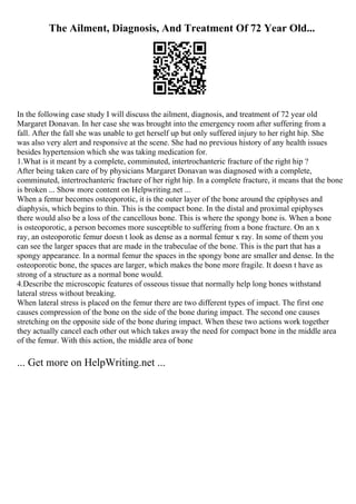 The Ailment, Diagnosis, And Treatment Of 72 Year Old...
In the following case study I will discuss the ailment, diagnosis, and treatment of 72 year old
Margaret Donavan. In her case she was brought into the emergency room after suffering from a
fall. After the fall she was unable to get herself up but only suffered injury to her right hip. She
was also very alert and responsive at the scene. She had no previous history of any health issues
besides hypertension which she was taking medication for.
1.What is it meant by a complete, comminuted, intertrochanteric fracture of the right hip ?
After being taken care of by physicians Margaret Donavan was diagnosed with a complete,
comminuted, intertrochanteric fracture of her right hip. In a complete fracture, it means that the bone
is broken ... Show more content on Helpwriting.net ...
When a femur becomes osteoporotic, it is the outer layer of the bone around the epiphyses and
diaphysis, which begins to thin. This is the compact bone. In the distal and proximal epiphyses
there would also be a loss of the cancellous bone. This is where the spongy bone is. When a bone
is osteoporotic, a person becomes more susceptible to suffering from a bone fracture. On an x
ray, an osteoporotic femur doesn t look as dense as a normal femur x ray. In some of them you
can see the larger spaces that are made in the trabeculae of the bone. This is the part that has a
spongy appearance. In a normal femur the spaces in the spongy bone are smaller and dense. In the
osteoporotic bone, the spaces are larger, which makes the bone more fragile. It doesn t have as
strong of a structure as a normal bone would.
4.Describe the microscopic features of osseous tissue that normally help long bones withstand
lateral stress without breaking.
When lateral stress is placed on the femur there are two different types of impact. The first one
causes compression of the bone on the side of the bone during impact. The second one causes
stretching on the opposite side of the bone during impact. When these two actions work together
they actually cancel each other out which takes away the need for compact bone in the middle area
of the femur. With this action, the middle area of bone
... Get more on HelpWriting.net ...
 