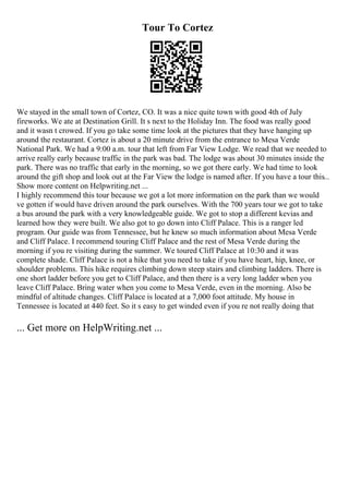 Tour To Cortez
We stayed in the small town of Cortez, CO. It was a nice quite town with good 4th of July
fireworks. We ate at Destination Grill. It s next to the Holiday Inn. The food was really good
and it wasn t crowed. If you go take some time look at the pictures that they have hanging up
around the restaurant. Cortez is about a 20 minute drive from the entrance to Mesa Verde
National Park. We had a 9:00 a.m. tour that left from Far View Lodge. We read that we needed to
arrive really early because traffic in the park was bad. The lodge was about 30 minutes inside the
park. There was no traffic that early in the morning, so we got there early. We had time to look
around the gift shop and look out at the Far View the lodge is named after. If you have a tour this...
Show more content on Helpwriting.net ...
I highly recommend this tour because we got a lot more information on the park than we would
ve gotten if would have driven around the park ourselves. With the 700 years tour we got to take
a bus around the park with a very knowledgeable guide. We got to stop a different kevias and
learned how they were built. We also got to go down into Cliff Palace. This is a ranger led
program. Our guide was from Tennessee, but he knew so much information about Mesa Verde
and Cliff Palace. I recommend touring Cliff Palace and the rest of Mesa Verde during the
morning if you re visiting during the summer. We toured Cliff Palace at 10:30 and it was
complete shade. Cliff Palace is not a hike that you need to take if you have heart, hip, knee, or
shoulder problems. This hike requires climbing down steep stairs and climbing ladders. There is
one short ladder before you get to Cliff Palace, and then there is a very long ladder when you
leave Cliff Palace. Bring water when you come to Mesa Verde, even in the morning. Also be
mindful of altitude changes. Cliff Palace is located at a 7,000 foot attitude. My house in
Tennessee is located at 440 feet. So it s easy to get winded even if you re not really doing that
... Get more on HelpWriting.net ...
 