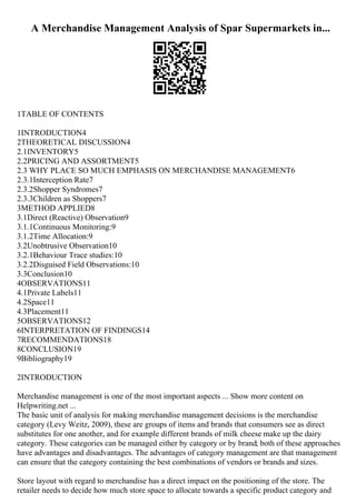 A Merchandise Management Analysis of Spar Supermarkets in...
1TABLE OF CONTENTS
1INTRODUCTION4
2THEORETICAL DISCUSSION4
2.1INVENTORY5
2.2PRICING AND ASSORTMENT5
2.3 WHY PLACE SO MUCH EMPHASIS ON MERCHANDISE MANAGEMENT6
2.3.1Interception Rate7
2.3.2Shopper Syndromes7
2.3.3Children as Shoppers7
3METHOD APPLIED8
3.1Direct (Reactive) Observation9
3.1.1Continuous Monitoring:9
3.1.2Time Allocation:9
3.2Unobtrusive Observation10
3.2.1Behaviour Trace studies:10
3.2.2Disguised Field Observations:10
3.3Conclusion10
4OBSERVATIONS11
4.1Private Labels11
4.2Space11
4.3Placement11
5OBSERVATIONS12
6INTERPRETATION OF FINDINGS14
7RECOMMENDATIONS18
8CONCLUSION19
9Bibliography19
2INTRODUCTION
Merchandise management is one of the most important aspects ... Show more content on
Helpwriting.net ...
The basic unit of analysis for making merchandise management decisions is the merchandise
category (Levy Weitz, 2009), these are groups of items and brands that consumers see as direct
substitutes for one another, and for example different brands of milk cheese make up the dairy
category. These categories can be managed either by category or by brand; both of these approaches
have advantages and disadvantages. The advantages of category management are that management
can ensure that the category containing the best combinations of vendors or brands and sizes.
Store layout with regard to merchandise has a direct impact on the positioning of the store. The
retailer needs to decide how much store space to allocate towards a specific product category and
 