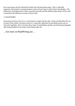 how much space must be allocated towards isles and advertising space. This is especially
important with regard to seasonal products such as Easter Eggs or other Easter merchandise. The
differences in the placement of these seasonal items between the different Spar shops will be used
to determine the difference in sales of those items.
3.1INVENTORY
Increasing inventory turnover is a cornerstone to improving the sales volume and therefore the net
revenue of the retailer. Inventory turnover is especially important for perishable goods such as
fruit and vegetables. This is because these types of merchandise quickly turn bad and get damaged
after being handled for too long or from being under the
... Get more on HelpWriting.net ...
 