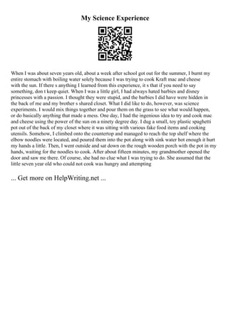 My Science Experience
When I was about seven years old, about a week after school got out for the summer, I burnt my
entire stomach with boiling water solely because I was trying to cook Kraft mac and cheese
with the sun. If there s anything I learned from this experience, it s that if you need to say
something, don t keep quiet. When I was a little girl, I had always hated barbies and disney
princesses with a passion. I thought they were stupid, and the barbies I did have were hidden in
the back of me and my brother s shared closet. What I did like to do, however, was science
experiments. I would mix things together and pour them on the grass to see what would happen,
or do basically anything that made a mess. One day, I had the ingenious idea to try and cook mac
and cheese using the power of the sun on a ninety degree day. I dug a small, toy plastic spaghetti
pot out of the back of my closet where it was sitting with various fake food items and cooking
utensils. Somehow, I climbed onto the countertop and managed to reach the top shelf where the
elbow noodles were located, and poured them into the pot along with sink water hot enough it hurt
my hands a little. Then, I went outside and sat down on the rough wooden porch with the pot in my
hands, waiting for the noodles to cook. After about fifteen minutes, my grandmother opened the
door and saw me there. Of course, she had no clue what I was trying to do. She assumed that the
little seven year old who could not cook was hungry and attempting
... Get more on HelpWriting.net ...
 
