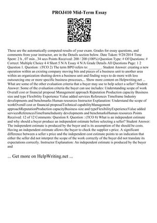 PROJ410 Mid-Term Essay
These are the automatically computed results of your exam. Grades for essay questions, and
comments from your instructor, are in the Details section below. Date Taken: 9/28/2014 Time
Spent: 2 h , 07 min , 34 secs Points Received: 200 / 200 (100%) Question Type: # Of Questions: #
Correct: Multiple Choice 4 4 Short 5 N/A Essay 4 N/A Grade Details All Questions Page: 1 2
Question 1. Question : (TCO 2) The term BPO refers to: _______. Student Answer: creating a new
operation within an existing company moving bits and pieces of a business unit to another area
within an organization shutting down a business unit and finding ways to do more with less
outsourcing one or more specific business processes,... Show more content on Helpwriting.net ...
What are some of the other evaluation criteria that a buyer may use to help select a seller? Student
Answer: Some of the evaluation criteria the buyer can use includes: Understanding scope of work
Overall cost or financial proposal Management approach Reputation Production capacity Business
size and type Flexibility Experience Value added services References Timeframe Industry
developments and benchmarks Human resources Instructor Explanation: Understand the scope of
workOverall cost or financial proposalTechnical capabilityManagement
approachReputationProduction capacityBusiness size and typeFlexibilityExperienceValue added
servicesReferencesTimeframeIndustry developments and benchmarksHuman resources Points
Received: 12 of 12 Comments: Question 8. Question : (TCO 8) What is an independent estimate
and why should a buyer produce an independent estimate before selecting a seller? Student Answer:
The independent estimate is produced by the buyer and is its assumption of the should be costs.
Having an independent estimate allows the buyer to check the supplier s price. A significant
difference between a seller s price and the independent cost estimate points to an indication that
either the seller did not interpret the scope of the work correctly of the buyer did not translate its
expectations correctly. Instructor Explanation: An independent estimate is produced by the buyer
and
... Get more on HelpWriting.net ...
 