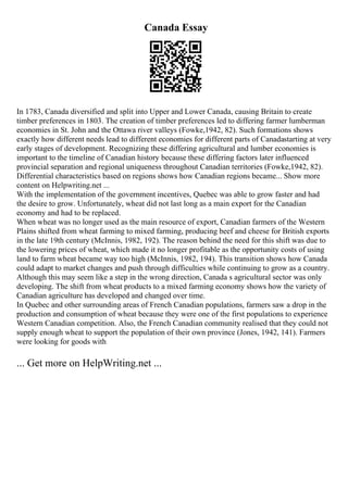 Canada Essay
In 1783, Canada diversified and split into Upper and Lower Canada, causing Britain to create
timber preferences in 1803. The creation of timber preferences led to differing farmer lumberman
economies in St. John and the Ottawa river valleys (Fowke,1942, 82). Such formations shows
exactly how different needs lead to different economies for different parts of Canadastarting at very
early stages of development. Recognizing these differing agricultural and lumber economies is
important to the timeline of Canadian history because these differing factors later influenced
provincial separation and regional uniqueness throughout Canadian territories (Fowke,1942, 82).
Differential characteristics based on regions shows how Canadian regions became... Show more
content on Helpwriting.net ...
With the implementation of the government incentives, Quebec was able to grow faster and had
the desire to grow. Unfortunately, wheat did not last long as a main export for the Canadian
economy and had to be replaced.
When wheat was no longer used as the main resource of export, Canadian farmers of the Western
Plains shifted from wheat farming to mixed farming, producing beef and cheese for British exports
in the late 19th century (McInnis, 1982, 192). The reason behind the need for this shift was due to
the lowering prices of wheat, which made it no longer profitable as the opportunity costs of using
land to farm wheat became way too high (McInnis, 1982, 194). This transition shows how Canada
could adapt to market changes and push through difficulties while continuing to grow as a country.
Although this may seem like a step in the wrong direction, Canada s agricultural sector was only
developing. The shift from wheat products to a mixed farming economy shows how the variety of
Canadian agriculture has developed and changed over time.
In Quebec and other surrounding areas of French Canadian populations, farmers saw a drop in the
production and consumption of wheat because they were one of the first populations to experience
Western Canadian competition. Also, the French Canadian community realised that they could not
supply enough wheat to support the population of their own province (Jones, 1942, 141). Farmers
were looking for goods with
... Get more on HelpWriting.net ...
 
