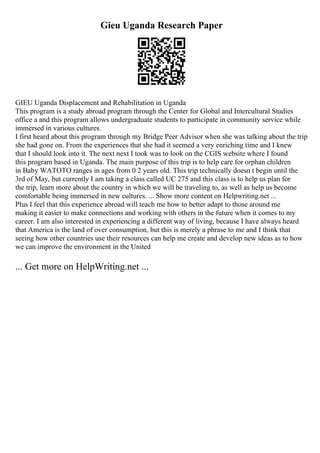 Gieu Uganda Research Paper
GIEU Uganda Displacement and Rehabilitation in Uganda
This program is a study abroad program through the Center for Global and Intercultural Studies
office a and this program allows undergraduate students to participate in community service while
immersed in various cultures.
I first heard about this program through my Bridge Peer Advisor when she was talking about the trip
she had gone on. From the experiences that she had it seemed a very enriching time and I knew
that I should look into it. The next next I took was to look on the CGIS website where I found
this program based in Uganda. The main purpose of this trip is to help care for orphan children
in Baby WATOTO ranges in ages from 0 2 years old. This trip technically doesn t begin until the
3rd of May, but currently I am taking a class called UC 275 and this class is to help us plan for
the trip, learn more about the country in which we will be traveling to, as well as help us become
comfortable being immersed in new cultures. ... Show more content on Helpwriting.net ...
Plus I feel that this experience abroad will teach me how to better adapt to those around me
making it easier to make connections and working with others in the future when it comes to my
career. I am also interested in experiencing a different way of living, because I have always heard
that America is the land of over consumption, but this is merely a phrase to me and I think that
seeing how other countries use their resources can help me create and develop new ideas as to how
we can improve the environment in the United
... Get more on HelpWriting.net ...
 