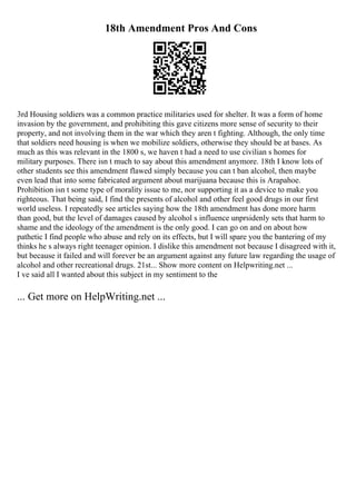 18th Amendment Pros And Cons
3rd Housing soldiers was a common practice militaries used for shelter. It was a form of home
invasion by the government, and prohibiting this gave citizens more sense of security to their
property, and not involving them in the war which they aren t fighting. Although, the only time
that soldiers need housing is when we mobilize soldiers, otherwise they should be at bases. As
much as this was relevant in the 1800 s, we haven t had a need to use civilian s homes for
military purposes. There isn t much to say about this amendment anymore. 18th I know lots of
other students see this amendment flawed simply because you can t ban alcohol, then maybe
even lead that into some fabricated argument about marijuana because this is Arapahoe.
Prohibition isn t some type of morality issue to me, nor supporting it as a device to make you
righteous. That being said, I find the presents of alcohol and other feel good drugs in our first
world useless. I repeatedly see articles saying how the 18th amendment has done more harm
than good, but the level of damages caused by alcohol s influence unprsidenly sets that harm to
shame and the ideology of the amendment is the only good. I can go on and on about how
pathetic I find people who abuse and rely on its effects, but I will spare you the bantering of my
thinks he s always right teenager opinion. I dislike this amendment not because I disagreed with it,
but because it failed and will forever be an argument against any future law regarding the usage of
alcohol and other recreational drugs. 21st... Show more content on Helpwriting.net ...
I ve said all I wanted about this subject in my sentiment to the
... Get more on HelpWriting.net ...
 