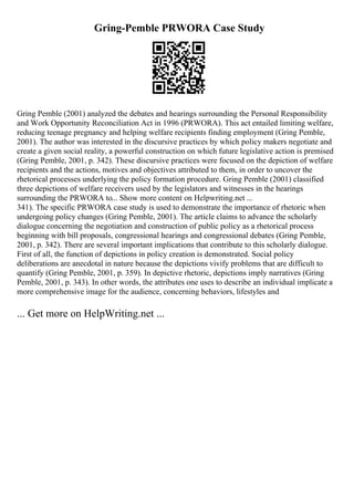 Gring-Pemble PRWORA Case Study
Gring Pemble (2001) analyzed the debates and hearings surrounding the Personal Responsibility
and Work Opportunity Reconciliation Act in 1996 (PRWORA). This act entailed limiting welfare,
reducing teenage pregnancy and helping welfare recipients finding employment (Gring Pemble,
2001). The author was interested in the discursive practices by which policy makers negotiate and
create a given social reality, a powerful construction on which future legislative action is premised
(Gring Pemble, 2001, p. 342). These discursive practices were focused on the depiction of welfare
recipients and the actions, motives and objectives attributed to them, in order to uncover the
rhetorical processes underlying the policy formation procedure. Gring Pemble (2001) classified
three depictions of welfare receivers used by the legislators and witnesses in the hearings
surrounding the PRWORA to... Show more content on Helpwriting.net ...
341). The specific PRWORA case study is used to demonstrate the importance of rhetoric when
undergoing policy changes (Gring Pemble, 2001). The article claims to advance the scholarly
dialogue concerning the negotiation and construction of public policy as a rhetorical process
beginning with bill proposals, congressional hearings and congressional debates (Gring Pemble,
2001, p. 342). There are several important implications that contribute to this scholarly dialogue.
First of all, the function of depictions in policy creation is demonstrated. Social policy
deliberations are anecdotal in nature because the depictions vivify problems that are difficult to
quantify (Gring Pemble, 2001, p. 359). In depictive rhetoric, depictions imply narratives (Gring
Pemble, 2001, p. 343). In other words, the attributes one uses to describe an individual implicate a
more comprehensive image for the audience, concerning behaviors, lifestyles and
... Get more on HelpWriting.net ...
 