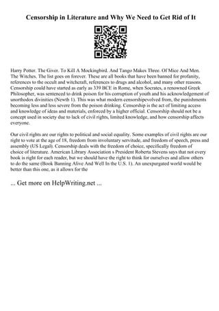 Censorship in Literature and Why We Need to Get Rid of It
Harry Potter. The Giver. To Kill A Mockingbird. And Tango Makes Three. Of Mice And Men.
The Witches. The list goes on forever. These are all books that have been banned for profanity,
references to the occult and witchcraft, references to drugs and alcohol, and many other reasons.
Censorship could have started as early as 339 BCE in Rome, when Socrates, a renowned Greek
Philosopher, was sentenced to drink poison for his corruption of youth and his acknowledgement of
unorthodox divinities (Newth 1). This was what modern censorshipevolved from, the punishments
becoming less and less severe from the poison drinking. Censorship is the act of limiting access
and knowledge of ideas and materials, enforced by a higher official. Censorship should not be a
concept used in society due to lack of civil rights, limited knowledge, and how censorship affects
everyone.
Our civil rights are our rights to political and social equality. Some examples of civil rights are our
right to vote at the age of 18, freedom from involuntary servitude, and freedom of speech, press and
assembly (US Legal). Censorship deals with the freedom of choice, specifically freedom of
choice of literature. American Library Association s President Roberta Stevens says that not every
book is right for each reader, but we should have the right to think for ourselves and allow others
to do the same (Book Banning Alive And Well In the U.S. 1). An unexpurgated world would be
better than this one, as it allows for the
... Get more on HelpWriting.net ...
 