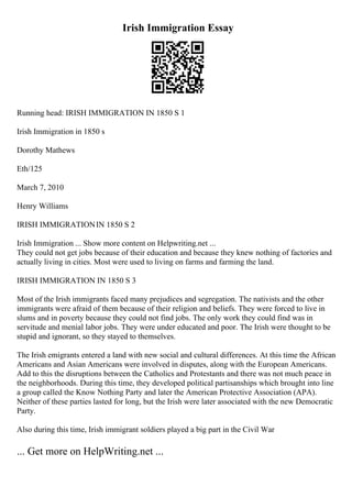 Irish Immigration Essay
Running head: IRISH IMMIGRATION IN 1850 S 1
Irish Immigration in 1850 s
Dorothy Mathews
Eth/125
March 7, 2010
Henry Williams
IRISH IMMIGRATIONIN 1850 S 2
Irish Immigration ... Show more content on Helpwriting.net ...
They could not get jobs because of their education and because they knew nothing of factories and
actually living in cities. Most were used to living on farms and farming the land.
IRISH IMMIGRATION IN 1850 S 3
Most of the Irish immigrants faced many prejudices and segregation. The nativists and the other
immigrants were afraid of them because of their religion and beliefs. They were forced to live in
slums and in poverty because they could not find jobs. The only work they could find was in
servitude and menial labor jobs. They were under educated and poor. The Irish were thought to be
stupid and ignorant, so they stayed to themselves.
The Irish emigrants entered a land with new social and cultural differences. At this time the African
Americans and Asian Americans were involved in disputes, along with the European Americans.
Add to this the disruptions between the Catholics and Protestants and there was not much peace in
the neighborhoods. During this time, they developed political partisanships which brought into line
a group called the Know Nothing Party and later the American Protective Association (APA).
Neither of these parties lasted for long, but the Irish were later associated with the new Democratic
Party.
Also during this time, Irish immigrant soldiers played a big part in the Civil War
... Get more on HelpWriting.net ...
 