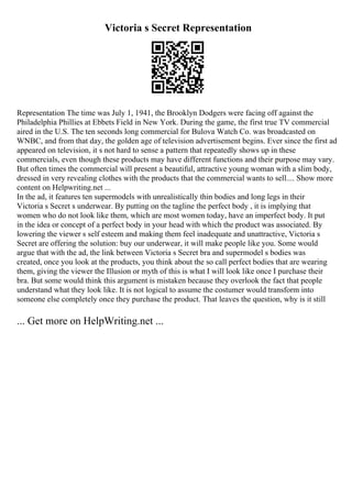 Victoria s Secret Representation
Representation The time was July 1, 1941, the Brooklyn Dodgers were facing off against the
Philadelphia Phillies at Ebbets Field in New York. During the game, the first true TV commercial
aired in the U.S. The ten seconds long commercial for Bulova Watch Co. was broadcasted on
WNBC, and from that day, the golden age of television advertisement begins. Ever since the first ad
appeared on television, it s not hard to sense a pattern that repeatedly shows up in these
commercials, even though these products may have different functions and their purpose may vary.
But often times the commercial will present a beautiful, attractive young woman with a slim body,
dressed in very revealing clothes with the products that the commercial wants to sell.... Show more
content on Helpwriting.net ...
In the ad, it features ten supermodels with unrealistically thin bodies and long legs in their
Victoria s Secret s underwear. By putting on the tagline the perfect body , it is implying that
women who do not look like them, which are most women today, have an imperfect body. It put
in the idea or concept of a perfect body in your head with which the product was associated. By
lowering the viewer s self esteem and making them feel inadequate and unattractive, Victoria s
Secret are offering the solution: buy our underwear, it will make people like you. Some would
argue that with the ad, the link between Victoria s Secret bra and supermodel s bodies was
created, once you look at the products, you think about the so call perfect bodies that are wearing
them, giving the viewer the Illusion or myth of this is what I will look like once I purchase their
bra. But some would think this argument is mistaken because they overlook the fact that people
understand what they look like. It is not logical to assume the costumer would transform into
someone else completely once they purchase the product. That leaves the question, why is it still
... Get more on HelpWriting.net ...
 