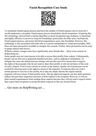 Facial Recognition Case Study
To streamline friend request process and boost the number of friend requests sent or received, I
would implement a secondary friend request process based photo facial recognition. Assuming that
this technology, derived from a similar algorithm as facial recognition tags in photos, is functional
and highly efficient, it can revive long lost friendships, particularly for older users, facilitate the
friend request process, and ensure that brief acquaintances grow into friendship. However, this
technology is also associated with trade offs as it can be manipulated to violate privacyrights. Still,
there are many precautions available to mitigate this concern. Further, these precautions can be used
to gauge interest and success.
Without a doubt, younger users have significantly more friends than ... Show more content on
Helpwriting.net ...
Some people may not want anyone to be able to access their profile from a photo. Unfortunately,
people can use this tool to perpetrate harmful activities, such as stalking or molestation. To
mitigate this issue, the default privacy settings will turn this tool off to ensure that it respects
the rights of those people who do not want to share their profile or who do not know of the exist
of such a feature. Even if users choose to switch on the feature, another net of protection can be
created by allowing users to pre approve access to the requester. If someone does not want a
certain person to view his or her profile, he or she can simply decline the request and the
requester will never know if their profile exists. The pre approved requests can also defer potential
stalkers because their suspicious activities will be explicit to the recipient. However, it will not
deter normal acquaintances from sending these requests because they will not send a request unless
they expect these recipients to accept the photo requests as like any normal friend
... Get more on HelpWriting.net ...
 