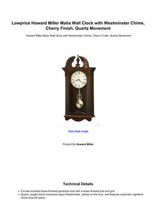 Lowprice Howard Miller Malia Wall Clock with Westminster Chime,
               Cherry Finish, Quartz Movement
      Howard Miller Malia Wall Clock with Westminster Chime, Cherry Finish, Quartz Movement




                                        View large image




                                   Product By Howard Miller




                                    Technical Details
 