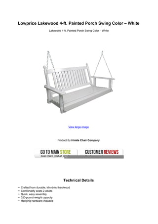 Lowprice Lakewood 4-ft. Painted Porch Swing Color – White
                        Lakewood 4-ft. Painted Porch Swing Color – White




                                        View large image




                               Product By Hinkle Chair Company




                                    Technical Details
 Crafted from durable, kiln-dried hardwood
 Comfortably seats 2 adults
 Quick, easy assembly
 350-pound weight capacity
 Hanging hardware included
 