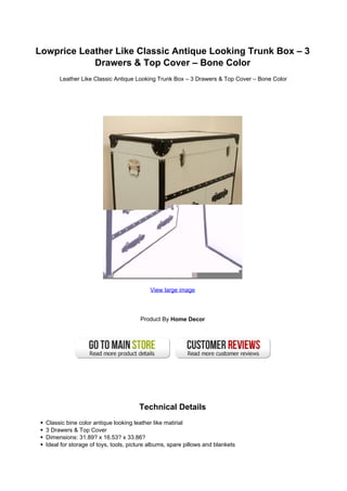 Lowprice Leather Like Classic Antique Looking Trunk Box – 3
            Drawers & Top Cover – Bone Color
       Leather Like Classic Antique Looking Trunk Box – 3 Drawers & Top Cover – Bone Color




                                           View large image




                                       Product By Home Decor




                                       Technical Details
  Classic bine color antique looking leather like matirial
  3 Drawers & Top Cover
  Dimensions: 31.89? x 16.53? x 33.86?
  Ideal for storage of toys, tools, picture albums, spare pillows and blankets
 