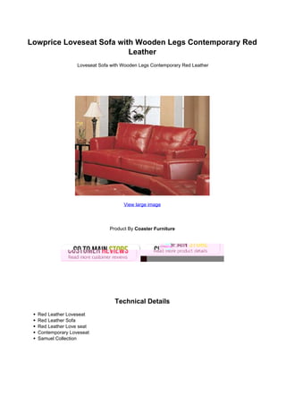 Lowprice Loveseat Sofa with Wooden Legs Contemporary Red
                          Leather
                  Loveseat Sofa with Wooden Legs Contemporary Red Leather




                                     View large image




                               Product By Coaster Furniture




                                 Technical Details
  Red Leather Loveseat
  Red Leather Sofa
  Red Leather Love seat
  Contemporary Loveseat
  Samuel Collection
 