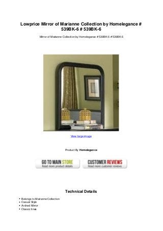 Lowprice Mirror of Marianne Collection by Homelegance #
539BK-6 # 539BK-6
Mirror of Marianne Collection by Homelegance # 539BK-6 # 539BK-6
View large image
Product By Homelegance
Technical Details
Belongs to Marianne Collection
Casual Style
Arched Mirror
Classic lines
 