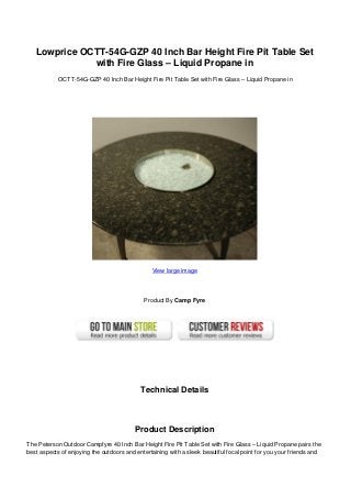 Lowprice OCTT-54G-GZP 40 Inch Bar Height Fire Pit Table Set
with Fire Glass – Liquid Propane in
OCTT-54G-GZP 40 Inch Bar Height Fire Pit Table Set with Fire Glass – Liquid Propane in
View large image
Product By Camp Fyre
Technical Details
Product Description
The Peterson Outdoor Campfyre 40 Inch Bar Height Fire Pit Table Set with Fire Glass – Liquid Propane pairs the
best aspects of enjoying the outdoors and entertaining with a sleek beautiful focal point for you your friends and
 