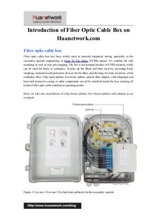 Introduction of Fiber Optic Cable Box on
Huanetwork.com
Fiber optic cable box
Fiber optic cable box has been widely used in network integrated wiring, especially in the
secondary spectral engineering of Fiber To The Home (FTTH) project. It’s suitable for wall
mounting as well as wire pole hanging. The box is the terminal product of FTTH solution, which
can be used for home or workplace. It picks up the fibers and their reserves, providing fixed,
stripping, connection and protection devices for the fiber, and allowing for some inventory of the
redundant fiber. Chip beam splitter, box beam splitter, optical fiber adapter, cold subgroups and
heat-melt protective casing or other components can all be installed inside the box, meeting all
kinds of fiber optic cable installation operating modes.
Here we take the installation of chip beam splitter, box beam splitter and adapter as an
example
Figure 1: Use two 1:8 or one 1:16 chip beam splitter(s) for the secondary spectral
1
 