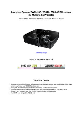 Lowprice Optoma TW631-3D, WXGA, 3500 ANSI Lumens,
              3D-Multimedia Projector
            Optoma TW631-3D, WXGA, 3500 ANSI Lumens, 3D-Multimedia Projector




                                       View large image




                             Product By OPTOMA TECHNOLOGY




                                   Technical Details
Share everything, from lessons to presentations, and deliver superior text and images – 3500 ANSI
lumens brightness and 10,000:1 contrast ratio
Easily add closed-caption content without installing additional components
Streamline administration with network control and management via RS-232 or RJ45 ports
Create a rich, engaging and vivid viewing experience with 3D capabilities
Not HDMI 1.4a compatible. PC 3D only
 