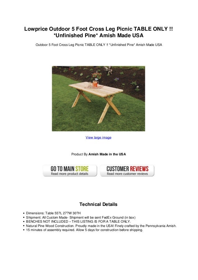 Lowprice Outdoor 5 Foot Cross Leg Picnic TABLE ONLY !!
*Unfinished Pine* Amish Made USA
Outdoor 5 Foot Cross Leg Picnic TABLE ONLY !! *Unfinished Pine* Amish Made USA
View large image
Product By Amish Made in the USA
Technical Details
Dimensions: Table 55?L 27?W 30?H
Shipment: All Custom Made- Shipment will be sent FedEx Ground (in box)
BENCHES NOT INCLUDED – THIS LISTING IS FOR A TABLE ONLY.
Natural Pine Wood Construction. Proudly made in the USA! Finely crafted by the Pennsylvania Amish.
15 minutes of assembly required. Allow 5 days for construction before shipping.
 