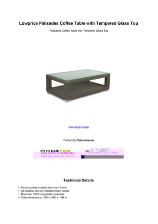 Lowprice Palisades Coffee Table with Tempered Glass Top
Palisades Coffee Table with Tempered Glass Top
View large image
Product By Patio Heaven
Technical Details
Sturdy powder-coated aluminum frame
All-weather and UV-resistant resin wicker
Non-toxic 100% recyclable materials
Table dimensions: 33W x 54D x 16H in.
 