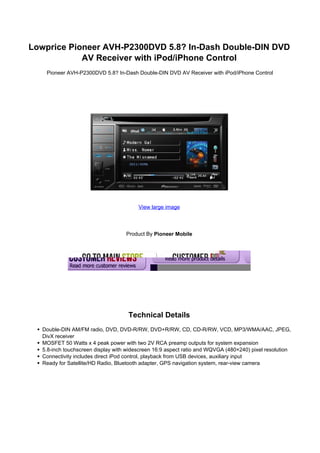 Lowprice Pioneer AVH-P2300DVD 5.8? In-Dash Double-DIN DVD
            AV Receiver with iPod/iPhone Control
    Pioneer AVH-P2300DVD 5.8? In-Dash Double-DIN DVD AV Receiver with iPod/iPhone Control




                                         View large image




                                    Product By Pioneer Mobile




                                     Technical Details
   Double-DIN AM/FM radio, DVD, DVD-R/RW, DVD+R/RW, CD, CD-R/RW, VCD, MP3/WMA/AAC, JPEG,
   DivX receiver
   MOSFET 50 Watts x 4 peak power with two 2V RCA preamp outputs for system expansion
   5.8-inch touchscreen display with widescreen 16:9 aspect ratio and WQVGA (480×240) pixel resolution
   Connectivity includes direct iPod control, playback from USB devices, auxiliary input
   Ready for Satellite/HD Radio, Bluetooth adapter, GPS navigation system, rear-view camera
 