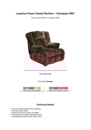 Lowprice Power Chaise Recliner – Catnapper 9691
                         Power Chaise Recliner – Catnapper 9691




                                    View large image




                                  Product By Catnapper




                                Technical Details
Soft and durable padded velvet upholstery
Push-back style recliner
Smooth and luxurious seat in chocolate
Constructed from durable engineered wood
Assembled dimensions: 44W x 42D x 45H in.
 
