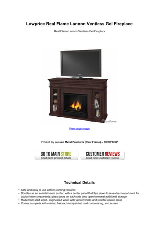 Lowprice Real Flame Lannon Ventless Gel Fireplace
                           Real Flame Lannon Ventless Gel Fireplace




                                        View large image




                Product By Jensen Metal Products (Real Flame) – DROPSHIP




                                    Technical Details
Safe and easy to use with no venting required
Doubles as an entertainment center, with a center panel that flips down to reveal a compartment for
audio/video components; glass doors on each side also open to reveal additional storage
Made from solid wood, engineered wood with veneer finish, and powder-coated steel
Comes complete with mantel, firebox, hand-painted cast concrete log, and screen
 