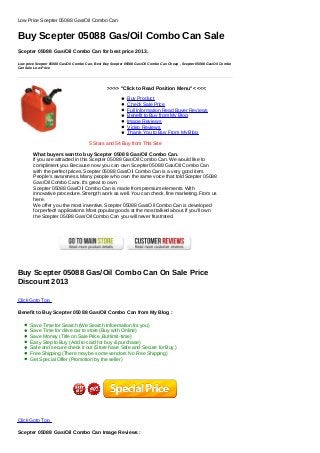 >>>> "Click to Read Position Menu" <<<<
Buy Product
Check Sale Price
Full Information Read Buyer Reviews
Benefit to Buy from My Blog
Image Reviews
Video Reviews
Thank You to Buy From My Blog
Low Price Scepter 05088 Gas/Oil Combo Can
Buy Scepter 05088 Gas/Oil Combo Can Sale
Scepter 05088 Gas/Oil Combo Can for best price 2013.
Low price Scepter 05088 Gas/Oil Combo Can, Best Buy Scepter 05088 Gas/Oil Combo Can Cheap , Scepter 05088 Gas/Oil Combo
Can Sale Low Price
5 Stars and 54 Buy from This Site
What buyers want to buy Scepter 05088 Gas/Oil Combo Can.
If you are attracted in this Scepter 05088 Gas/Oil Combo Can. We would like to
compliment you. Because now you can own Scepter 05088 Gas/Oil Combo Can
with the perfect prices. Scepter 05088 Gas/Oil Combo Can is a very good item.
People's awareness. Many people who own the same voice that told Scepter 05088
Gas/Oil Combo Canx. It's great to own.
Scepter 05088 Gas/Oil Combo Can is made from premium elements. With
innovative procedure. Strength work as well. You can check. fine marketing. From us
here.
We offer you the most inventive. Scepter 05088 Gas/Oil Combo Can is developed
for perfect! applications Most popular goods at the most talked about. If you'll own
the Scepter 05088 Gas/Oil Combo Can you will never frustrated.
Buy Scepter 05088 Gas/Oil Combo Can On Sale Price
Discount 2013
Click Goto Top
Benefit to Buy Scepter 05088 Gas/Oil Combo Can from My Blog :
Save Time for Search (We Search Infoemation for you)
Save Time for drive car to store (Buy with Online)
Save Money (Title on Sale Price ,But limit-time)
Easy Step to Buy (Add to card for buy & purchase)
Safe and secure check it out (Store have Safe and Secure for Buy )
Free Shipping (There may be some vendors No Free Shipping)
Get Special Offer (Promotion by the seller)
Click Goto Top
Scepter 05088 Gas/Oil Combo Can Image Reviews :
 