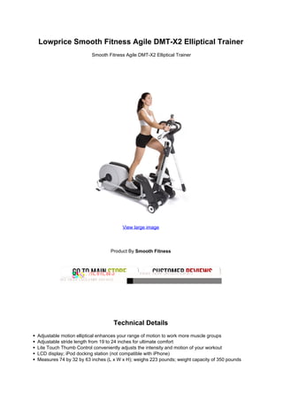Lowprice Smooth Fitness Agile DMT-X2 Elliptical Trainer
                        Smooth Fitness Agile DMT-X2 Elliptical Trainer




                                      View large image




                                 Product By Smooth Fitness




                                  Technical Details
Adjustable motion elliptical enhances your range of motion to work more muscle groups
Adjustable stride length from 19 to 24 inches for ultimate comfort
Lite Touch Thumb Control conveniently adjusts the intensity and motion of your workout
LCD display; iPod docking station (not compatible with iPhone)
Measures 74 by 32 by 63 inches (L x W x H); weighs 223 pounds; weight capacity of 350 pounds
 