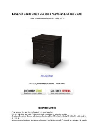 Lowprice South Shore Quilliams Nightstand, Ebony Black
South Shore Quilliams Nightstand, Ebony Black
View large image
Product By South Shore Furniture – DROP SHIP
Technical Details
Two types of Antique Bronze Pewter finish metal handles
Stylish kick plate and Louis Phillippe decorative moldings for a traditional style
Features 2 practical drawers with improved bottoms. Dim: 16-3/4-inch wide by 13-5/8-inch front to back by
6-1/4-inch
Accessories not included. Manufactured from certified Environmentally Preferred laminated particle panels
 