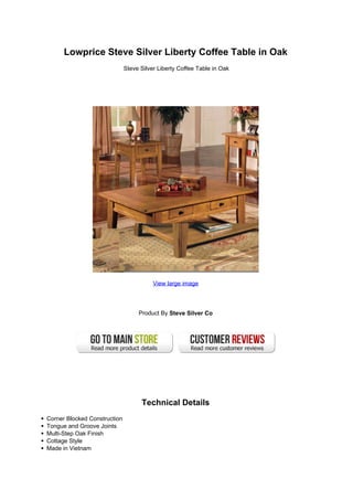 Lowprice Steve Silver Liberty Coffee Table in Oak
                              Steve Silver Liberty Coffee Table in Oak




                                         View large image




                                   Product By Steve Silver Co




                                    Technical Details
Corner Blocked Construction
Tongue and Groove Joints
Multi-Step Oak Finish
Cottage Style
Made in Vietnam
 