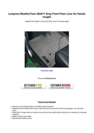 Lowprice WeatherTech 462411 Gray Front Floor Liner for Honda
                         Insight
                    WeatherTech 462411 Gray Front Floor Liner for Honda Insight




                                          View large image




                                      Product By WeatherTech




                                      Technical Details
   Picture is not of actual product, but reflects style of product.
   WeatherTech front floor liners come in pairs (one for driver and the other for passenger, 1st row liners
   only)
   Color-Grey / Image colors on screen may vary from the actual product colors due to variances in computer
   monitors
   Made of heavy duty rubber
   High-Density Rubber Liners
 