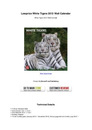 Lowprice White Tigers 2013 Wall Calendar
White Tigers 2013 Wall Calendar
View large image
Product By BrownTrout Publishing
Technical Details
Format: Standard Wall
Size Closed: 12.0 ” x 12.0 “
Size Opened: 24.0 ” x 12.0 “
Binding: Stapled
12 full monthly grids (January 2013 – December 2013). Bonus page with six months (July 2012 –
 