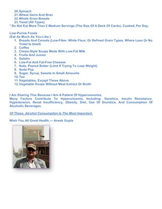 20. Spinach
   21. Wheat Germ And Bran
   22. Whole Grain Breads
   23. Yeast (All Types)
* Do Not Eat More Than 2 Medium Servings (The Size Of A Deck Of Cards), Cooked, Per Day.

Low-Purine Foods
(Eat As Much As You Like.)
   1. Breads And Cereals (Low-Fiber, White Flour, Or Refined Grain Types, Where Less Or No
       Yeast Is Used)
   2. Coffee
   3. Cream-Style Soups Made With Low-Fat Milk
   4. Fruits And Juices
   5. Gelatin
   6. Low-Fat And Fat-Free Cheeses
   7. Nuts, Peanut Butter (Limit If Trying To Lose Weight)
   8. Soda Pop
   9. Sugar, Syrup, Sweets In Small Amounts
   10. Tea
   11. Vegetables, Except Those Above
   12. Vegetable Soups Without Meat Extract Or Broth


I Am Sharing This Because I Am A Patient Of Hyperurecemia.
Many Factors Contribute To Hyperuricemia, Including: Genetics, Insulin Resistance,
Hypertension, Renal Insufficiency, Obesity, Diet, Use Of Diuretics, And Consumption Of
Alcoholic Beverages.

Of These, Alcohol Consumption Is The Most Important.

Wish You All Great Health.— Aneek Gupta
 