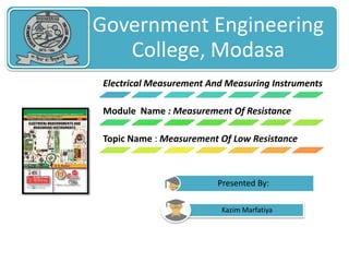 Government Engineering 
College, Modasa 
Electrical Measurement And Measuring Instruments 
Module Name : Measurement Of Resistance 
Topic Name : Measurement Of Low Resistance 
Presented By: 
Kazim Marfatiya 
 