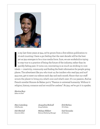 n my last three years at 944, we’ve grown from a ﬁve-edition publication to
    10 and counting. I have a gut feeling that the next decade will be the best
    yet as 944 emerges to be a true media force. Sure, we are workaholics trying
    to stay true to a practice of being the future of the industry, rather than its
    quickly fading past. It turns out, innovating is as much as sticking to core
ideals — creativity, community and ﬁnding the fresh information for people going
places. The advertisers like you who trust us, the insiders who read 944 and surf
944.com, get to meet our editors each day and each month. Know that our sta
scouts the planet to bring you what’s now and what’s next. It’s our passion. And as
French novelist Honore de Balzac put it, “Passion is universal humanity. Without it
religion, history, romance and art would be useless.” At 944, we’ve got it in spades.

Martine Bury
Editor-In-Chief




Marc Lotenberg            Jacqueline Bicknell          Erik Merkow
CEO/Founder               Group Publisher              VP of Sales

D.B. Mitchell             Melissa Hibbert              Gail Gonzales
Executive Editor          National Marketing Manager   Art Director
 