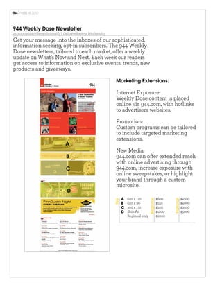 media	
  kit	
  2010




944 Weekly Dose Newsletter
250,000 subscribers nationally | Delivered every Wednesday
Get your message into the inboxes of our sophisticated,
information seeking, opt-in subscribers. The 944 Weekly
Dose newsletters, tailored to each market, o er a weekly
update on What’s Now and Next. Each week our readers
get access to information on exclusive events, trends, new
products and giveaways.

                                                              Marketing Extensions:

                                                              Internet Exposure:
                                                              Weekly Dose content is placed
                                                              online via 944.com, with hotlinks
                                                              to advertisers websites.

                                                              Promotion:
                                                              Custom programs can be tailored
                                                              to include targeted marketing
                                                              extensions.
                                A
                                                              New Media:
                                 B                            944.com can o er extended reach
                                                              with online advertising through
                                 C                            944.com, increase exposure with
                                                              online sweepstakes, or highlight
                                                              your brand through a custom
                                                              microsite.
                                 D
                                                                    A   620 x 170                  $600               $4500
                                                             Size




                                                                                        Regional




                                                                                                           National




                                                                    B   620 x 90                   $550               $4000
                                                                    C   305 x 170                  $500               $3500
                                                                    D   Skin Ad                    $1200              $5000
                                                                        Regional only              $2000
 