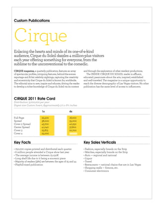 Custom Publications




Cirque
Enlacing the hearts and minds of its one-of-a-kind
audience, Cirque du Soleil dazzles 4 million-plus visitors
each year o ering something for everyone, from the
sublime to the unconventional to the comedic.
                     a quarterly publication, features an array      and through the exploration of other resident productions.
of spectacular proﬁles, intriguing features, behind-the-scenes          The INSIDE CIRQUE DU SOLEIL reader is a uent,
reportage and A-list celebrity sightings, capturing the creativity   educated, passionate about the arts, inspired, established
and eccentricity that Cirque du Soleil is known for, worldwide.      and well-traveled. The magazine is a unique opportunity to
The editorial aims to awe, inspire and educate, driving the reader   reach the diverse demographic of Las Vegas visitors. No other
to develop a richer knowledge of Cirque du Soleil via its content    publication has the same level of access to inﬂuencers.



CIRQUE 2011 Rate Card
Distribution: 3,000,000 per year
Digest size Custom Insert, Approximately 5½ x 8¼ inches

                            1x                         4x

Full Page                  22,500                      18,000
Spread                     38,000                      35,000
Cover 2 Spread             43,700                      40,250
Center Spread              41,040                      37,800
Cover 3                    25,875                      20,700
Cover 4                    25,000


Key Facts                                                            Key Sales Verticals
 