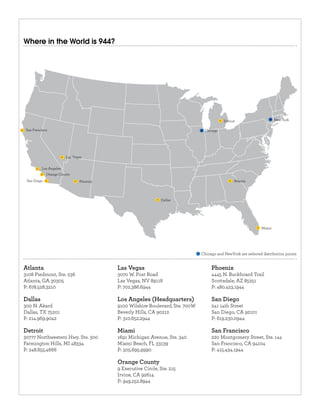 Where in the World is 944?




                                                                                          Detroit                     New York

 San Francisco                                                                 Chicago




                        Las Vegas


          Los Angeles
             Orange County
 San Diego                     Phoenix                                                          Atlanta




                                                             Dallas




                                                                                                              Miami




                                                                              Chicago and NewYork are selected distribution points



3108 Piedmont, Ste. 236                  3070 W. Post Road                         4445 N. Buckboard Trail
Atlanta, GA 30305                        Las Vegas, NV 89118                       Scottsdale, AZ 85251
P: 678.528.3210                          P: 702.386.6944                           P: 480.423.1944


300 N. Akard                             9100 Wilshire Boulevard, Ste. 700W        241 14th Street
Dallas, TX 75201                         Beverly Hills, CA 90212                   San Diego, CA 92101
P: 214.969.9042                          P: 310.652.2944                           P: 619.230.0944


30777 Northwestern Hwy. Ste. 300         1691 Michigan Avenue, Ste. 340            220 Montgomery Street, Ste. 144
Farmington Hills, MI 48334               Miami Beach, FL 33139                     San Francisco, CA 94104
P: 248.855.4666                          P: 305.695.9990                           P: 415.434.1944


                                         9 Executive Circle, Ste. 215
                                         Irvine, CA 92614
                                         P: 949.252.8944
 