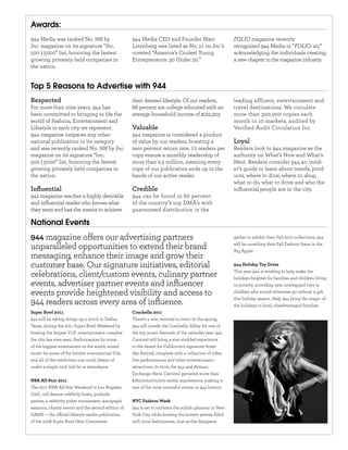 Awards:
944 Media was ranked No. 768 by                      944 Media CEO and Founder Marc                       FOLIO magazine recently
Inc. magazine on its signature “Inc.                 Lotenberg was listed as No. 21 on Inc.’s             recognized 944 Media in “FOLIO: 40,”
500 | 5000” list, honoring the fastest               coveted “America’s Coolest Young                     acknowledging the individuals creating
growing privately held companies in                  Entrepreneurs: 30 Under 30.”                         a new chapter in the magazine industry.
the nation.


Top 5 Reasons to Advertise with 944
Respected                                            their desired lifestyle. Of our readers,             leading affluent, entertainment and
For more than nine years, 944 has                    68 percent are college educated with an              travel destinations. We circulate
been committed to bringing to life the               average household income of $122,323.                more than 300,000 copies each
world of Fashion, Entertainment and                                                                       month in 10 markets, audited by
Lifestyle in each city we represent.                 Valuable                                             Verified Audit Circulation Inc.
944 magazine outpaces any other                      944 magazine is considered a product
national publication in its category                 of value by our readers, boasting a                  Loyal
and was recently ranked No. 768 by Inc.              zero percent return rate; 7.2 readers per            Readers look to 944 magazine as the
magazine on its signature “Inc.                      copy ensure a monthly readership of                  authority on What’s Now and What’s
500 | 5000” list, honoring the fastest               more than 2.5 million, meaning every                 Next. Readers consider 944 an insid-
growing privately held companies in                  copy of our publication ends up in the               er’s guide to learn about trends, prod-
the nation.                                          hands of our active reader.                          ucts, where to dine, where to shop,
                                                                                                          what to do, what to drive and who the
Inﬂuential                                           Credible                                             inﬂuential people are in the city.
944 magazine reaches a highly desirable              944 can be found in 60 percent
and inﬂuential reader who knows what                 of the country’s top DMA’s with
they want and has the means to achieve               guaranteed distribution in the

National Events
944 magazine o ers our advertising partners                                                               gather to exhibit their Fall 2010 collections, 944

unparalleled opportunities to extend their brand                                                          will be unveiling their Fall Fashion Issue in the
                                                                                                          Big Apple.
messaging, enhance their image and grow their
customer base. Our signature initiatives, editorial                                                       944 Holiday Toy Drive

celebrations, client/custom events, culinary partner                                                      This year 944 is working to help make the
                                                                                                          holidays brighter for families and children living
events, advertiser partner events and inﬂuencer                                                           in poverty, providing new, unwrapped toys to
events provide heightened visibility and access to                                                        children who would otherwise go without a gift

944 readers across every area of inﬂuence.                                                                this holiday season. Help 944 bring the magic of
                                                                                                          the holidays to local, disadvantaged families.
Super Bowl 2011                                      Coachella 2011
944 will be taking things up a notch in Dallas,      There’s a new carnival in town! In the spring,
Texas, during the 2011 Super Bowl Weekend by         944 will invade the Coachella Valley for one of
hosting the largest V.I.P. entertainment complex     the top music festivals of the calender year. 944
the city has ever seen. Performances by some         Carnival will bring a star-studded experience
of the biggest entertainers in the world, mixed      to the desert for California’s signature three-
music by some of the hottest international DJs,      day festival, complete with a collection of rides,
and all of the celebrities one could dream of        live performances and other entertainment
under a single roof, will be in attendance.          attractions. In 2010, the 944 and Armani
                                                     Exchange Neon Carnival garnered more than
NBA All-Star 2011                                    $180,000,000,000 media impressions, making it
The 2011 NBA All-Star Weekend in Los Angeles,        one of the most succesful events in 944 history.
Calif., will feature celebrity hosts, poolside
parties, a celebrity poker tournament, autograph     NYC Fashion Week
sessions, charity events and the second edition of   944 is set to embrace the stylish glamour in New
GAME — the o cial lifestyle media publication        York City while hosting the hottest parties ﬁlled
of the 2008 Super Bowl Host Committee.               with local fashionistas. Just as the designers
 